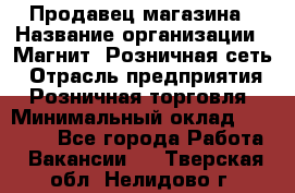 Продавец магазина › Название организации ­ Магнит, Розничная сеть › Отрасль предприятия ­ Розничная торговля › Минимальный оклад ­ 12 000 - Все города Работа » Вакансии   . Тверская обл.,Нелидово г.